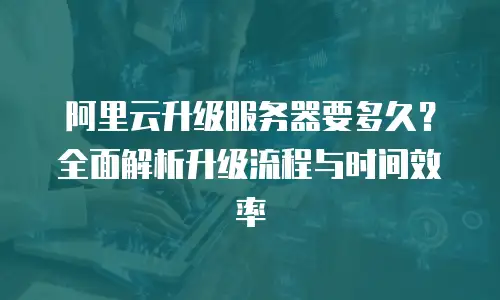 阿里云升级服务器要多久？全面解析升级流程与时间效率