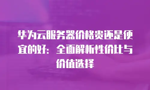 华为云服务器价格贵还是便宜的好：全面解析性价比与价值选择