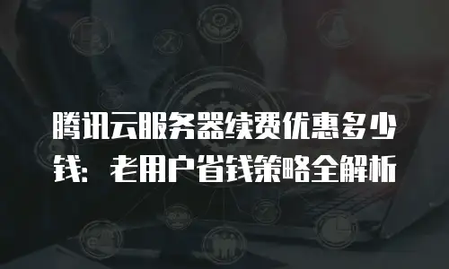 腾讯云服务器续费优惠多少钱：老用户省钱策略全解析