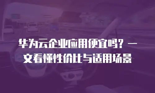 华为云企业应用便宜吗？一文看懂性价比与适用场景