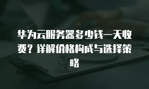 华为云服务器多少钱一天收费？详解价格构成与选择策略