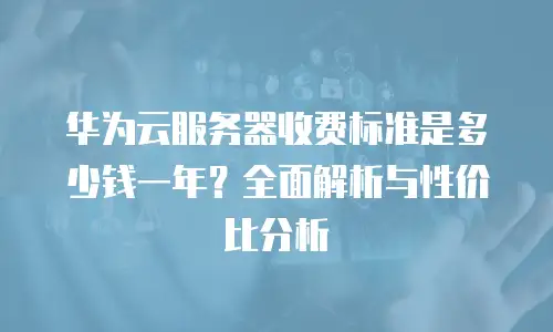 华为云服务器收费标准是多少钱一年？全面解析与性价比分析