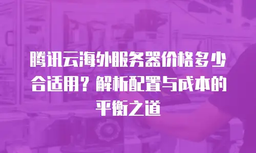腾讯云海外服务器价格多少合适用？解析配置与成本的平衡之道