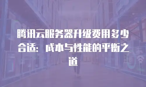 腾讯云服务器升级费用多少合适：成本与性能的平衡之道