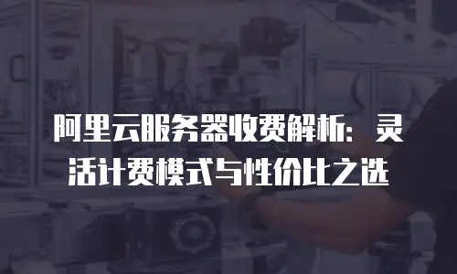 阿里云服务器收费解析：灵活计费模式与性价比之选