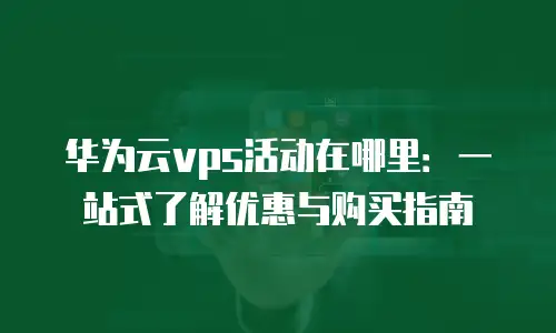 华为云vps活动在哪里：一站式了解优惠与购买指南