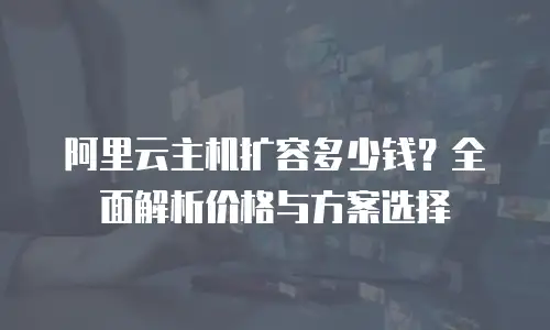阿里云主机扩容多少钱？全面解析价格与方案选择