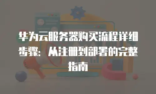 华为云服务器购买流程详细步骤：从注册到部署的完整指南