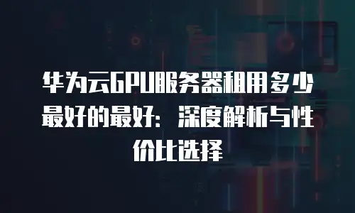 华为云GPU服务器租用多少最好的最好：深度解析与性价比选择