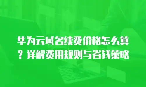 华为云域名续费价格怎么算？详解费用规则与省钱策略