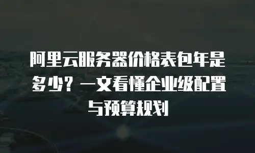 阿里云服务器价格表包年是多少？一文看懂企业级配置与预算规划