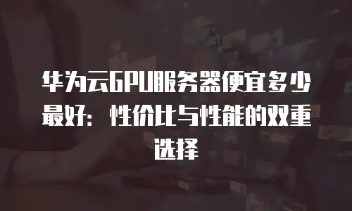 华为云GPU服务器便宜多少最好：性价比与性能的双重选择