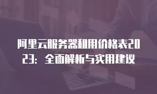 阿里云服务器租用价格表2023：全面解析与实用建议