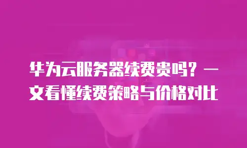 华为云服务器续费贵吗？一文看懂续费策略与价格对比