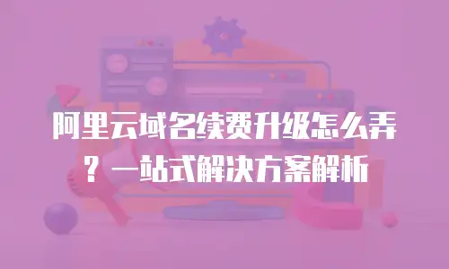 阿里云域名续费升级怎么弄？一站式解决方案解析