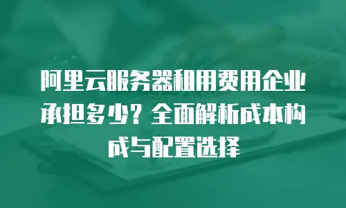 阿里云服务器租用费用企业承担多少？全面解析成本构成与配置选择