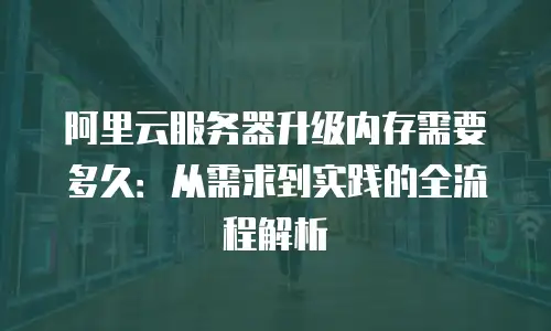 阿里云服务器升级内存需要多久：从需求到实践的全流程解析
