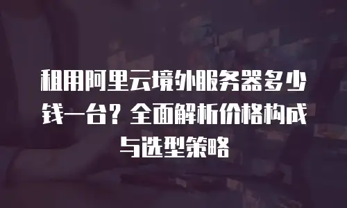 租用阿里云境外服务器多少钱一台？全面解析价格构成与选型策略