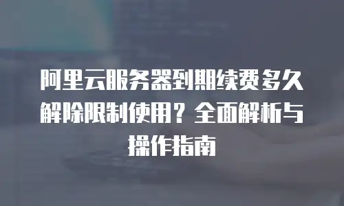 阿里云服务器到期续费多久解除限制使用？全面解析与操作指南