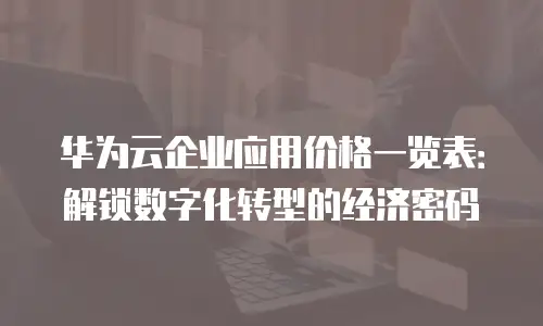 华为云企业应用价格一览表：解锁数字化转型的经济密码