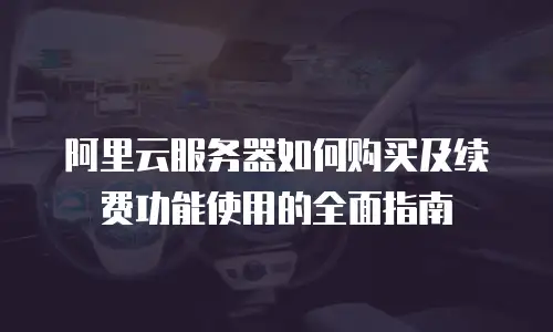 阿里云服务器如何购买及续费功能使用的全面指南