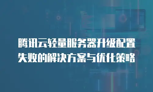 腾讯云轻量服务器升级配置失败的解决方案与优化策略