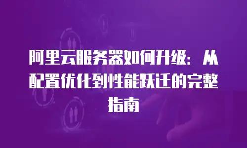 阿里云服务器如何升级：从配置优化到性能跃迁的完整指南
