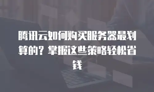腾讯云如何购买服务器最划算的？掌握这些策略轻松省钱