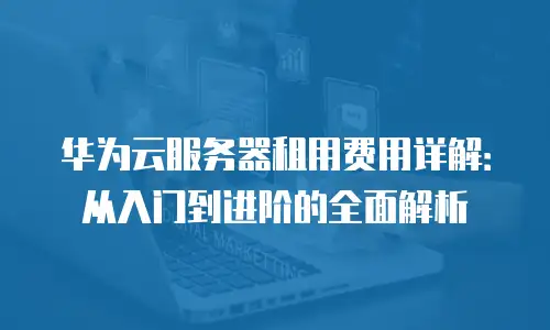 华为云服务器租用费用详解：从入门到进阶的全面解析