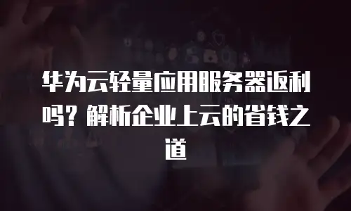 华为云轻量应用服务器返利吗？解析企业上云的省钱之道