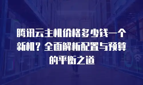 腾讯云主机价格多少钱一个新机？全面解析配置与预算的平衡之道