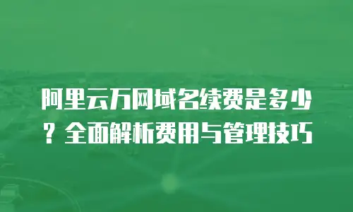 阿里云万网域名续费是多少？全面解析费用与管理技巧