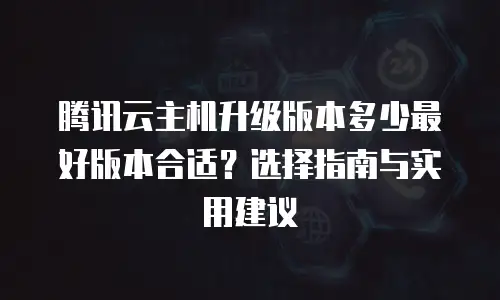 腾讯云主机升级版本多少最好版本合适？选择指南与实用建议