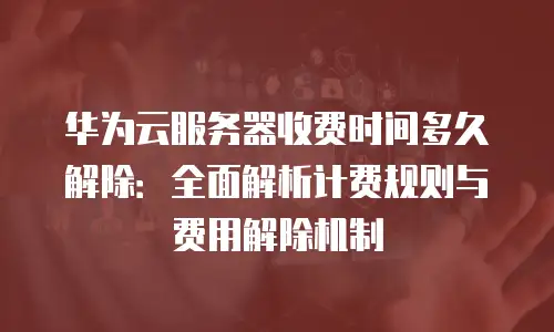 华为云服务器收费时间多久解除：全面解析计费规则与费用解除机制