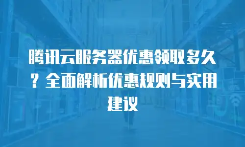 腾讯云服务器优惠领取多久？全面解析优惠规则与实用建议
