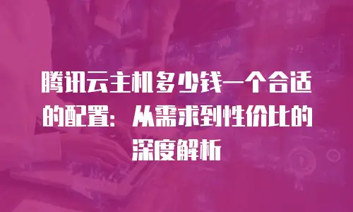 腾讯云主机多少钱一个合适的配置：从需求到性价比的深度解析