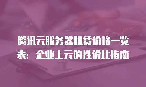 腾讯云服务器租赁价格一览表：企业上云的性价比指南
