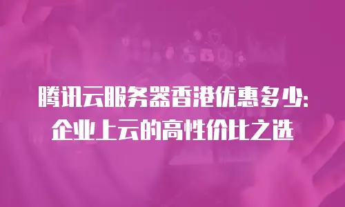 腾讯云服务器香港优惠多少：企业上云的高性价比之选