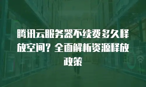 腾讯云服务器不续费多久释放空间？全面解析资源释放政策