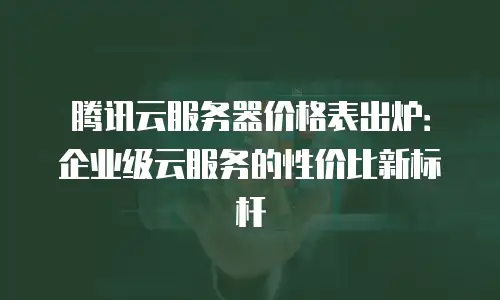 腾讯云服务器价格表出炉：企业级云服务的性价比新标杆
