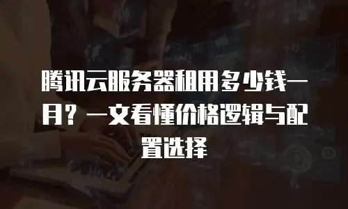 腾讯云服务器租用多少钱一月？一文看懂价格逻辑与配置选择