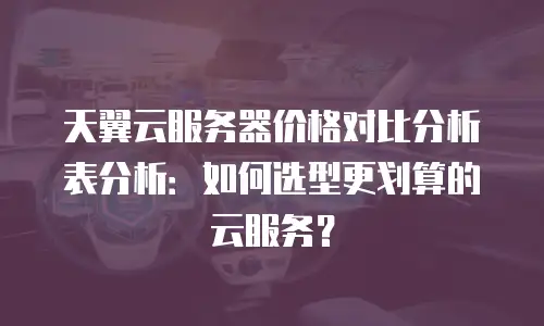 天翼云服务器价格对比分析表分析：如何选型更划算的云服务？