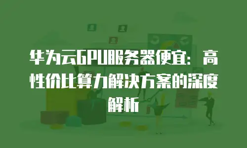 华为云GPU服务器便宜：高性价比算力解决方案的深度解析