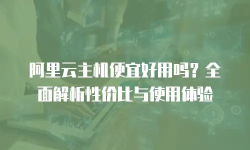 阿里云主机便宜好用吗？全面解析性价比与使用体验