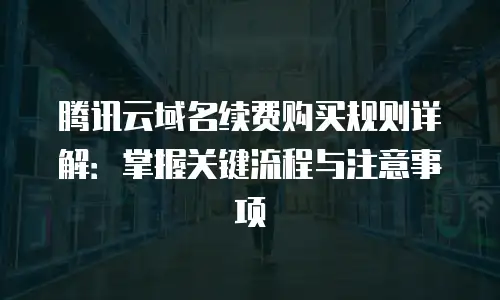 腾讯云域名续费购买规则详解：掌握关键流程与注意事项