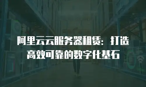 阿里云云服务器租赁：打造高效可靠的数字化基石