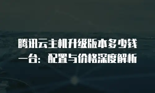 腾讯云主机升级版本多少钱一台：配置与价格深度解析