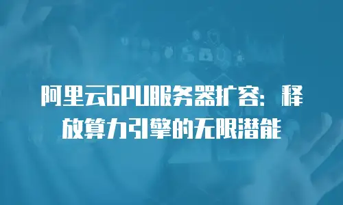 阿里云GPU服务器扩容：释放算力引擎的无限潜能