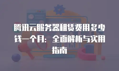 腾讯云服务器租赁费用多少钱一个月：全面解析与实用指南