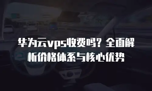 华为云vps收费吗？全面解析价格体系与核心优势